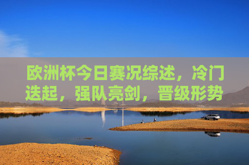 欧洲杯今日赛况综述,冷门迭起,强队亮剑,晋级形势再起波澜 欧洲杯今日赛况综述,冷门迭起,强队亮剑,晋级形势再起波澜