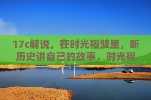17c解说,在时光褶皱里,听历史讲自己的故事,时光褶皱里的历史自述 17c解说,在时光褶皱里,听历史讲自己的故事,时光褶皱里的历史自述