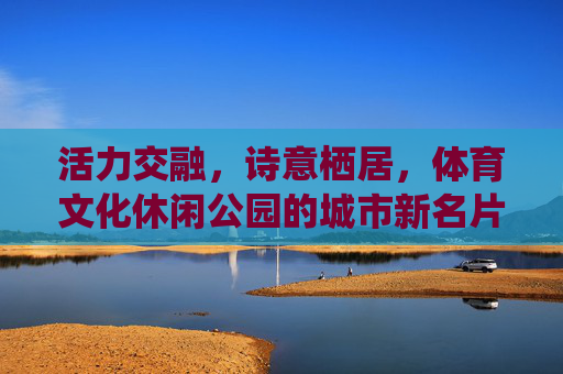 活力交融,诗意栖居,体育文化休闲公园的城市新名片 活力交融,诗意栖居,体育文化休闲公园的城市新名片