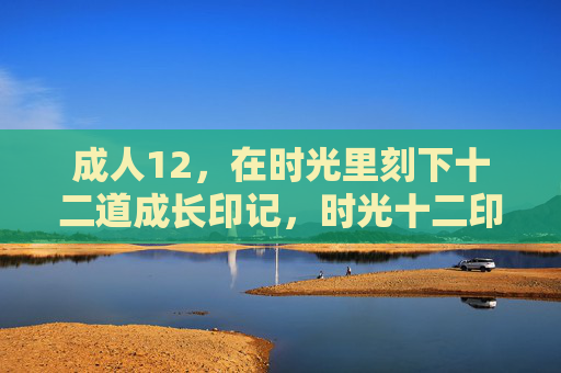 成人12,在时光里刻下十二道成长印记,时光十二印,成长刻痕 成人12,在时光里刻下十二道成长印记,时光十二印,成长刻痕