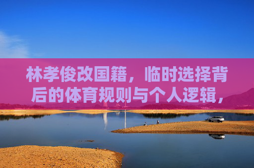 林孝俊改国籍,临时选择背后的体育规则与个人逻辑,林孝俊改国籍,临时选择背后的体育规则与个人逻辑 林孝俊改国籍,临时选择背后的体育规则与个人逻辑,林孝俊改国籍,临时选择背后的体育规则与个人逻辑