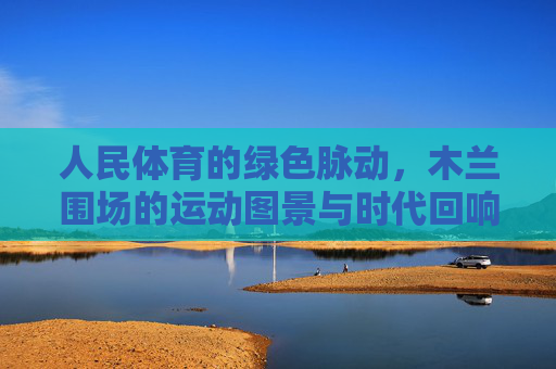 人民体育的绿色脉动,木兰围场的运动图景与时代回响,人民体育的绿色脉动,木兰围场的运动图景与时代回响 人民体育的绿色脉动,木兰围场的运动图景与时代回响,人民体育的绿色脉动,木兰围场的运动图景与时代回响