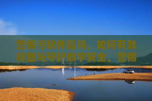 警惕污软件陷阱,如何有效排查与守护数字安全,警惕污软件陷阱,排查与守护数字安全 警惕污软件陷阱,如何有效排查与守护数字安全,警惕污软件陷阱,排查与守护数字安全
