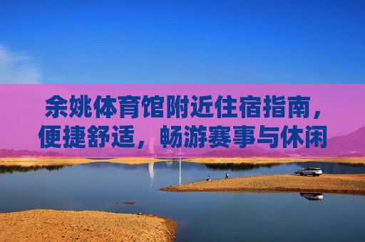 余姚体育馆附近住宿指南，便捷舒适，畅游赛事与休闲，余姚体育馆附近住宿指南，便捷舒适，畅游赛事与休闲