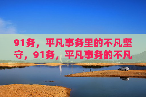 91务,平凡事务里的不凡坚守,91务,平凡事务的不凡坚守 91务,平凡事务里的不凡坚守,91务,平凡事务的不凡坚守