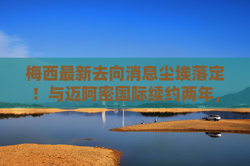 梅西最新去向消息尘埃落定！与迈阿密国际续约两年，未来或兼任管理角色，梅西与迈阿密国际续约两年未来或兼任管理角色