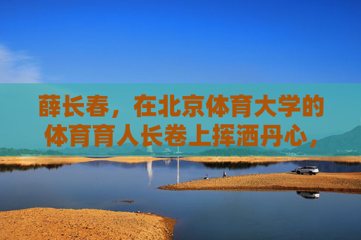 薛长春,在北京体育大学的体育育人长卷上挥洒丹心,薛长春,以丹心绘就北体体育育人长卷 薛长春,在北京体育大学的体育育人长卷上挥洒丹心,薛长春,以丹心绘就北体体育育人长卷