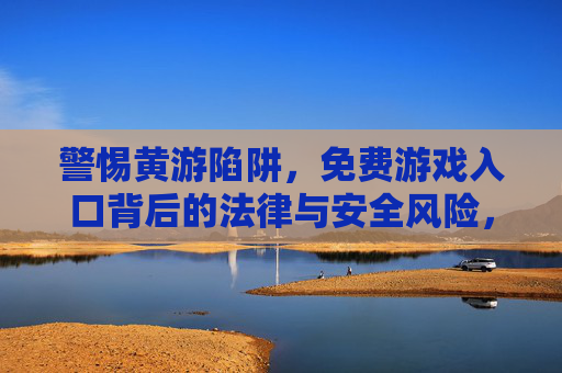 警惕黄游陷阱,免费游戏入口背后的法律与安全风险,警惕黄游陷阱,免费游戏入口的法律与安全风险 警惕黄游陷阱,免费游戏入口背后的法律与安全风险,警惕黄游陷阱,免费游戏入口的法律与安全风险