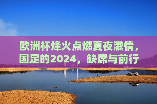 欧洲杯烽火点燃夏夜激情,国足的2024,缺席与前行,欧洲杯燃情夏夜,国足2024缺席仍前行 欧洲杯烽火点燃夏夜激情,国足的2024,缺席与前行,欧洲杯燃情夏夜,国足2024缺席仍前行