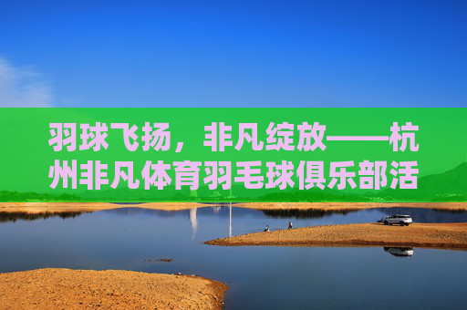 羽球飞扬,非凡绽放——杭州非凡体育羽毛球俱乐部活力纪实,羽球飞扬,非凡活力——杭州非凡体育羽毛球俱乐部 羽球飞扬,非凡绽放——杭州非凡体育羽毛球俱乐部活力纪实,羽球飞扬,非凡活力——杭州非凡体育羽毛球俱乐部