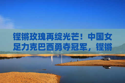 铿锵玫瑰再绽光芒!中国女足力克巴西勇夺冠军,铿锵玫瑰力克巴西勇夺冠军 铿锵玫瑰再绽光芒!中国女足力克巴西勇夺冠军,铿锵玫瑰力克巴西勇夺冠军