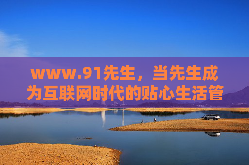www.91先生,当先生成为互联网时代的贴心生活管家,www.91先生,互联网时代的贴心生活管家 www.91先生,当先生成为互联网时代的贴心生活管家,www.91先生,互联网时代的贴心生活管家