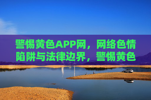 警惕黄色APP网,网络色情陷阱与法律边界,警惕黄色APP网,网络色情陷阱与法律边界 警惕黄色APP网,网络色情陷阱与法律边界,警惕黄色APP网,网络色情陷阱与法律边界