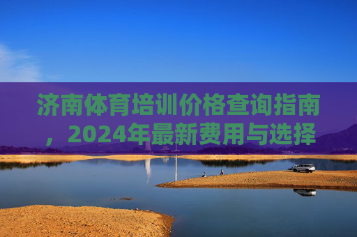 济南体育培训价格查询指南,2024年最新费用与选择建议,济南体育培训价格查询指南,2024年最新费用与选择建议 济南体育培训价格查询指南,2024年最新费用与选择建议,济南体育培训价格查询指南,2024年最新费用与选择建议