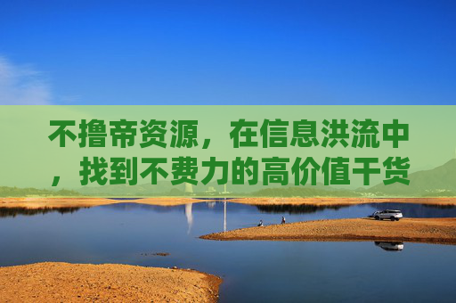 不撸帝资源,在信息洪流中,找到不费力的高价值干货,不撸帝资源,信息洪流中的不费力高价值干货 不撸帝资源,在信息洪流中,找到不费力的高价值干货,不撸帝资源,信息洪流中的不费力高价值干货