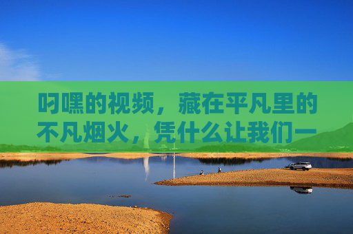 叼嘿的视频,藏在平凡里的不凡烟火,凭什么让我们一秒上头?平凡烟火,一秒上头的叼嘿不凡 叼嘿的视频,藏在平凡里的不凡烟火,凭什么让我们一秒上头?平凡烟火,一秒上头的叼嘿不凡