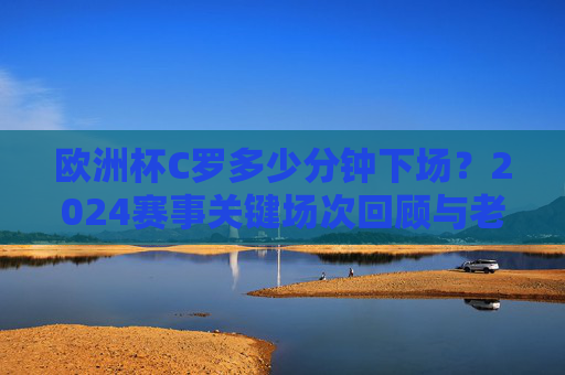 欧洲杯C罗多少分钟下场？2024赛事关键场次回顾与老将坚守时刻，2024欧洲杯，C罗关键场次出场时间与老将坚守时刻