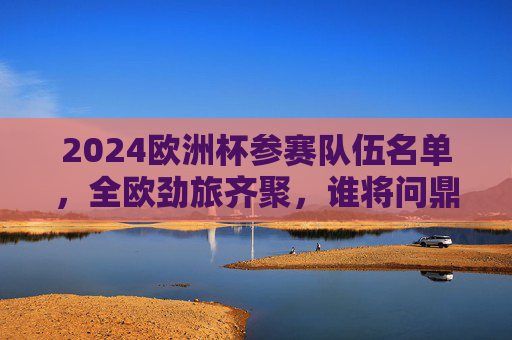 2024欧洲杯参赛队伍名单,全欧劲旅齐聚,谁将问鼎欧洲之巅?2024欧洲杯参赛名单,全欧劲旅齐聚,谁将问鼎? 2024欧洲杯参赛队伍名单,全欧劲旅齐聚,谁将问鼎欧洲之巅?2024欧洲杯参赛名单,全欧劲旅齐聚,谁将问鼎?