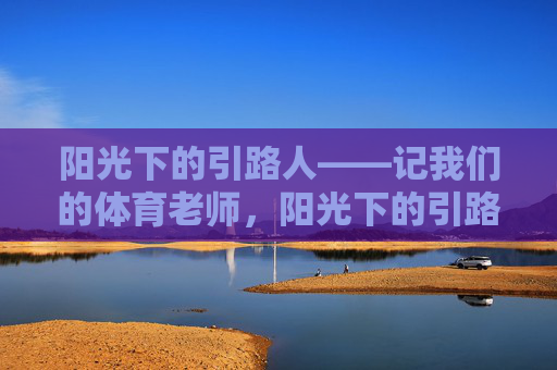 阳光下的引路人——记我们的体育老师,阳光下的引路人 阳光下的引路人——记我们的体育老师,阳光下的引路人