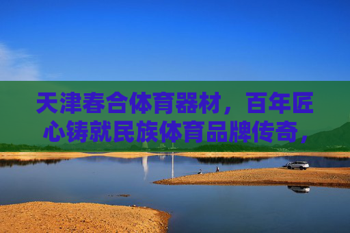 天津春合体育器材,百年匠心铸就民族体育品牌传奇,天津春合,百年匠心铸就民族体育品牌传奇 天津春合体育器材,百年匠心铸就民族体育品牌传奇,天津春合,百年匠心铸就民族体育品牌传奇