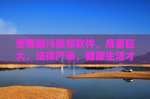 警惕超污视频软件，危害巨大，法律严惩，健康生活才是正道