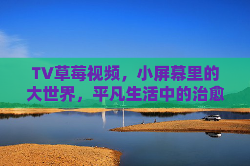 TV草莓视频,小屏幕里的大世界,平凡生活中的治愈系能量,草莓视频,小屏幕大世界,平凡治愈能量 TV草莓视频,小屏幕里的大世界,平凡生活中的治愈系能量,草莓视频,小屏幕大世界,平凡治愈能量