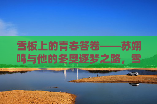 雪板上的青春答卷——苏翊鸣与他的冬奥逐梦之路,雪板上的青春答卷,苏翊鸣的冬奥逐梦之路 雪板上的青春答卷——苏翊鸣与他的冬奥逐梦之路,雪板上的青春答卷,苏翊鸣的冬奥逐梦之路