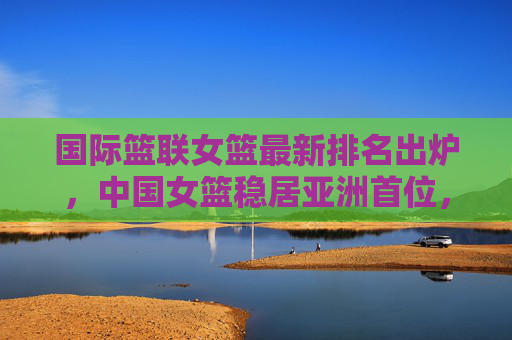 国际篮联女篮最新排名出炉,中国女篮稳居亚洲首位,世界排名彰显竞争力,国际篮联女篮最新排名出炉,中国女篮稳居亚洲首位,世界竞争力彰显 国际篮联女篮最新排名出炉,中国女篮稳居亚洲首位,世界排名彰显竞争力,国际篮联女篮最新排名出炉,中国女篮稳居亚洲首位,世界竞争力彰显
