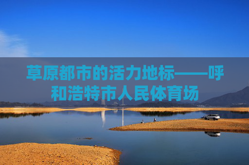 草原都市的活力地标——呼和浩特市人民体育场 草原都市的活力地标——呼和浩特市人民体育场