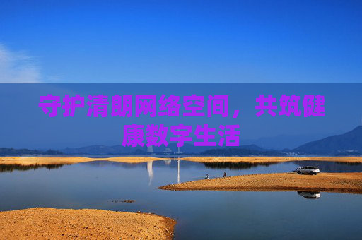 守护清朗网络空间,共筑健康数字生活 守护清朗网络空间,共筑健康数字生活