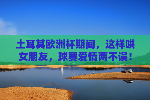 土耳其欧洲杯期间,这样哄女朋友,球赛爱情两不误!土耳其欧洲杯,哄女友攻略,球赛爱情两不误! 土耳其欧洲杯期间,这样哄女朋友,球赛爱情两不误!土耳其欧洲杯,哄女友攻略,球赛爱情两不误!