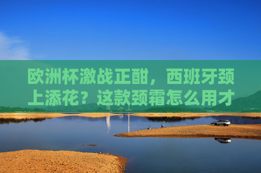欧洲杯激战正酣,西班牙颈上添花?这款颈霜怎么用才够斗牛士气势?欧洲杯西班牙颈霜怎么用?斗牛士气势颈上添花! 欧洲杯激战正酣,西班牙颈上添花?这款颈霜怎么用才够斗牛士气势?欧洲杯西班牙颈霜怎么用?斗牛士气势颈上添花!