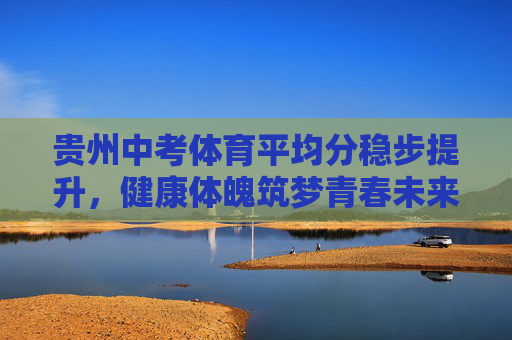 贵州中考体育平均分稳步提升,健康体魄筑梦青春未来 贵州中考体育平均分稳步提升,健康体魄筑梦青春未来