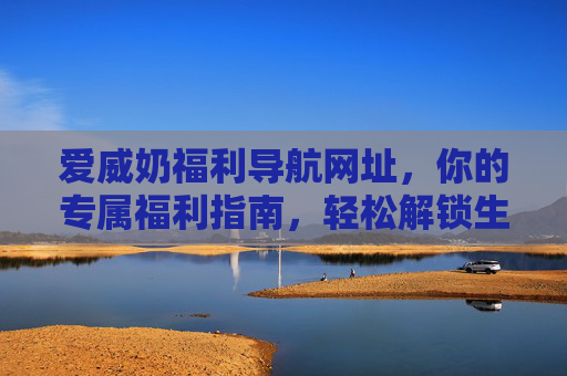 爱威奶福利导航网址，你的专属福利指南，轻松解锁生活惊喜，爱威奶福利导航，轻松解锁生活惊喜