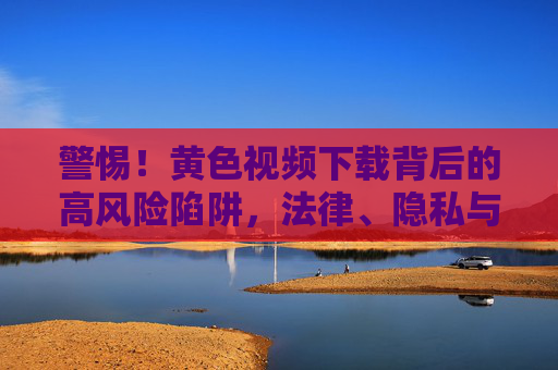 警惕!黄色视频下载背后的高风险陷阱,法律、隐私与安全双重危机,警惕!黄色视频下载,法律隐私安全双重危机陷阱 警惕!黄色视频下载背后的高风险陷阱,法律、隐私与安全双重危机,警惕!黄色视频下载,法律隐私安全双重危机陷阱