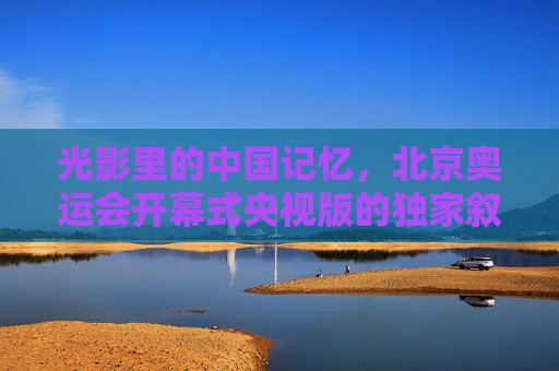 光影里的中国记忆,北京奥运会开幕式央视版的独家叙事 光影里的中国记忆,北京奥运会开幕式央视版的独家叙事