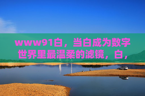 www91白,当白成为数字世界里最温柔的滤镜,白,数字世界最温柔的滤镜 www91白,当白成为数字世界里最温柔的滤镜,白,数字世界最温柔的滤镜