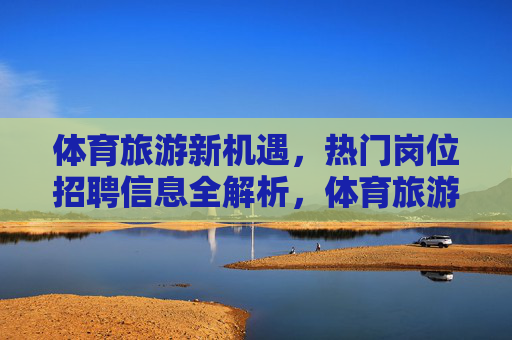 体育旅游新机遇,热门岗位招聘信息全解析,体育旅游新机遇,热门岗位招聘全解析 体育旅游新机遇,热门岗位招聘信息全解析,体育旅游新机遇,热门岗位招聘全解析
