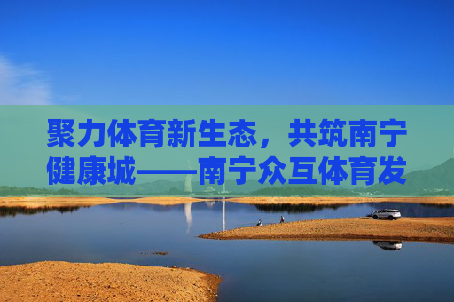 聚力体育新生态,共筑南宁健康城——南宁众互体育发展之路,聚力体育新生态 共筑南宁健康城 聚力体育新生态,共筑南宁健康城——南宁众互体育发展之路,聚力体育新生态 共筑南宁健康城