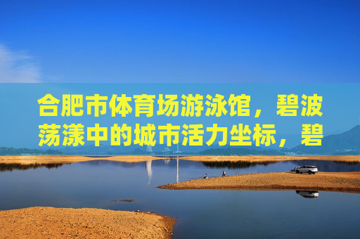 合肥市体育场游泳馆,碧波荡漾中的城市活力坐标,碧波荡漾中的合肥活力坐标 合肥市体育场游泳馆,碧波荡漾中的城市活力坐标,碧波荡漾中的合肥活力坐标