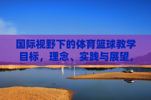 国际视野下的体育篮球教学目标,理念、实践与展望,国际视野下体育篮球教学的目标、理念、实践与展望 国际视野下的体育篮球教学目标,理念、实践与展望,国际视野下体育篮球教学的目标、理念、实践与展望