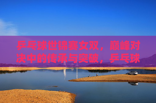 乒乓球世锦赛女双,巅峰对决中的传承与突破,乒乓球世锦赛女双巅峰对决,传承与突破 乒乓球世锦赛女双,巅峰对决中的传承与突破,乒乓球世锦赛女双巅峰对决,传承与突破
