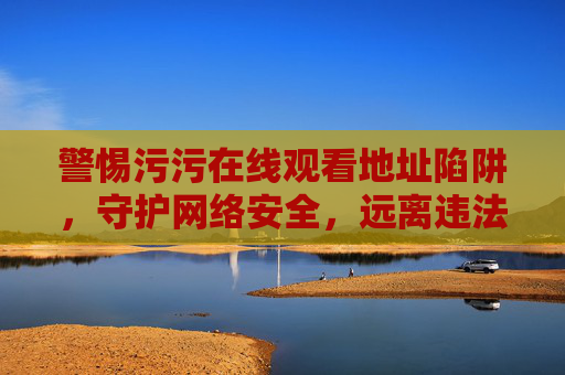 警惕污污在线观看地址陷阱,守护网络安全,远离违法内容,警惕污污在线观看地址陷阱,守护网络安全远离违法内容 警惕污污在线观看地址陷阱,守护网络安全,远离违法内容,警惕污污在线观看地址陷阱,守护网络安全远离违法内容