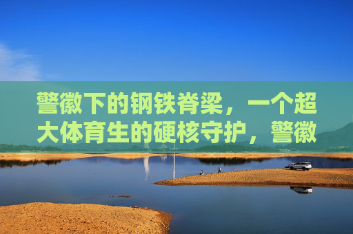 警徽下的钢铁脊梁,一个超大体育生的硬核守护,警徽钢铁脊梁,超大体育生硬核守护 警徽下的钢铁脊梁,一个超大体育生的硬核守护,警徽钢铁脊梁,超大体育生硬核守护