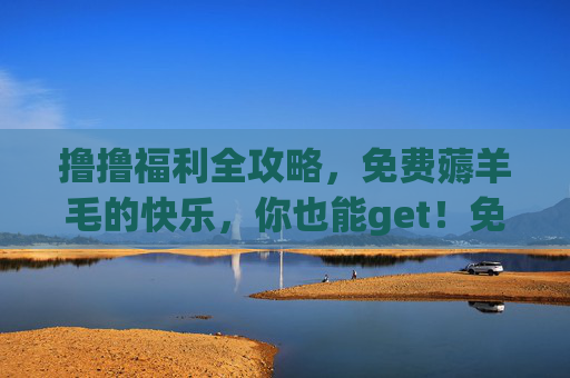 撸撸福利全攻略，免费薅羊毛的快乐，你也能get！免费薅羊毛全攻略，快乐get不难