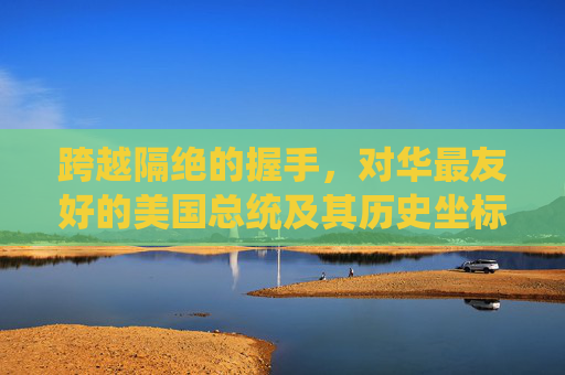 跨越隔绝的握手,对华最友好的美国总统及其历史坐标,跨越隔绝的握手,对华最友好总统的历史坐标 跨越隔绝的握手,对华最友好的美国总统及其历史坐标,跨越隔绝的握手,对华最友好总统的历史坐标