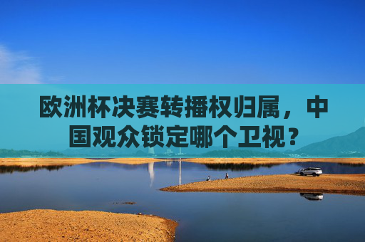 欧洲杯决赛转播权归属,中国观众锁定哪个卫视? 欧洲杯决赛转播权归属,中国观众锁定哪个卫视?
