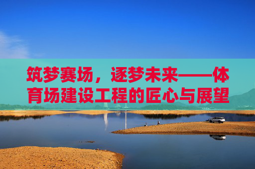 筑梦赛场,逐梦未来——体育场建设工程的匠心与展望,筑梦赛场,匠心筑基,逐梦未来 筑梦赛场,逐梦未来——体育场建设工程的匠心与展望,筑梦赛场,匠心筑基,逐梦未来