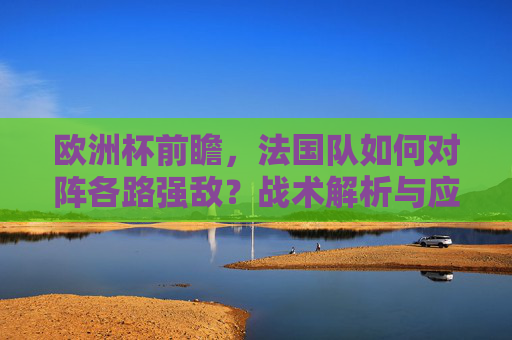 欧洲杯前瞻，法国队如何对阵各路强敌？战术解析与应对之策