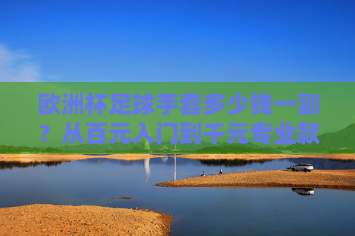 欧洲杯足球手套多少钱一副?从百元入门到千元专业款,看完这篇不踩坑!欧洲杯足球手套价格指南,百元入门到千元专业款,选购不踩坑! 欧洲杯足球手套多少钱一副?从百元入门到千元专业款,看完这篇不踩坑!欧洲杯足球手套价格指南,百元入门到千元专业款,选购不踩坑!